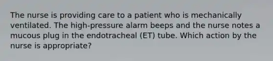 The nurse is providing care to a patient who is mechanically ventilated. The high-pressure alarm beeps and the nurse notes a mucous plug in the endotracheal (ET) tube. Which action by the nurse is appropriate?