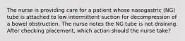 The nurse is providing care for a patient whose nasogastric (NG) tube is attached to low intermittent suction for decompression of a bowel obstruction. The nurse notes the NG tube is not draining. After checking placement, which action should the nurse take?