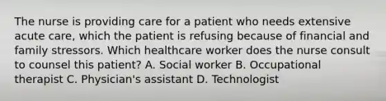 The nurse is providing care for a patient who needs extensive acute care, which the patient is refusing because of financial and family stressors. Which healthcare worker does the nurse consult to counsel this patient? A. Social worker B. Occupational therapist C. Physician's assistant D. Technologist