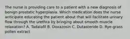 The nurse is providing care to a patient with a new diagnosis of benign prostatic hyperplasia. Which medication does the nurse anticipate educating the patient about that will facilitate urinary flow through the urethra by bringing about smooth muscle relaxation? A. Tadalafil B. Doxazosin C. Dutasteride D. Rye-grass pollen extract