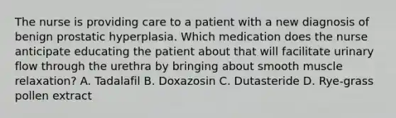 The nurse is providing care to a patient with a new diagnosis of benign prostatic hyperplasia. Which medication does the nurse anticipate educating the patient about that will facilitate urinary flow through the urethra by bringing about smooth muscle relaxation? A. Tadalafil B. Doxazosin C. Dutasteride D. Rye-grass pollen extract