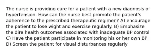 The nurse is providing care for a patient with a new diagnosis of hypertension. How can the nurse best promote the patient's adherence to the prescribed therapeutic regimen? A) encourage the patient to lose wight and exercise regularly. B) Emphasize the dire health outcomes associated with inadequate BP control C) Have the patient participate in monitoring his or her own BP D) Screen the patient for visual disturbances regularly