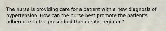 The nurse is providing care for a patient with a new diagnosis of hypertension. How can the nurse best promote the patient's adherence to the prescribed therapeutic regimen?