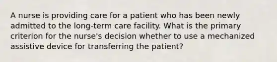 A nurse is providing care for a patient who has been newly admitted to the long-term care facility. What is the primary criterion for the nurse's decision whether to use a mechanized assistive device for transferring the patient?