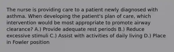 The nurse is providing care to a patient newly diagnosed with asthma. When developing the patient's plan of care, which intervention would be most appropriate to promote airway clearance? A.) Provide adequate rest periods B.) Reduce excessive stimuli C.) Assist with activities of daily living D.) Place in Fowler position