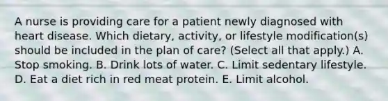 A nurse is providing care for a patient newly diagnosed with heart disease. Which dietary, activity, or lifestyle modification(s) should be included in the plan of care? (Select all that apply.) A. Stop smoking. B. Drink lots of water. C. Limit sedentary lifestyle. D. Eat a diet rich in red meat protein. E. Limit alcohol.