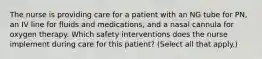 The nurse is providing care for a patient with an NG tube for PN, an IV line for fluids and medications, and a nasal cannula for oxygen therapy. Which safety interventions does the nurse implement during care for this patient? (Select all that apply.)