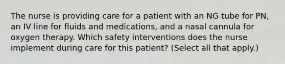 The nurse is providing care for a patient with an NG tube for PN, an IV line for fluids and medications, and a nasal cannula for oxygen therapy. Which safety interventions does the nurse implement during care for this patient? (Select all that apply.)