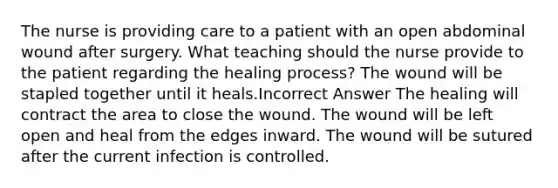 The nurse is providing care to a patient with an open abdominal wound after surgery. What teaching should the nurse provide to the patient regarding the healing process? The wound will be stapled together until it heals.Incorrect Answer The healing will contract the area to close the wound. The wound will be left open and heal from the edges inward. The wound will be sutured after the current infection is controlled.