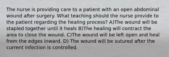 The nurse is providing care to a patient with an open abdominal wound after surgery. What teaching should the nurse provide to the patient regarding the healing process? A)The wound will be stapled together until it heals B)The healing will contract the area to close the wound. C)The wound will be left open and heal from the edges inward. D) The wound will be sutured after the current infection is controlled.