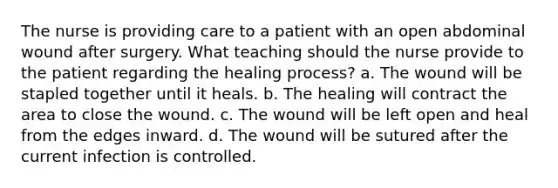 The nurse is providing care to a patient with an open abdominal wound after surgery. What teaching should the nurse provide to the patient regarding the healing process? a. The wound will be stapled together until it heals. b. The healing will contract the area to close the wound. c. The wound will be left open and heal from the edges inward. d. The wound will be sutured after the current infection is controlled.