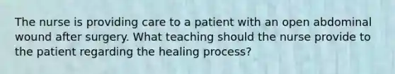 The nurse is providing care to a patient with an open abdominal wound after surgery. What teaching should the nurse provide to the patient regarding the healing process?