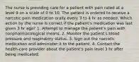 The nurse is providing care for a patient with pain rated at a level 9 on a scale of 0 to 10. The patient is ordered to receive a narcotic pain medication orally every 3 to 4 hr as needed. Which action by the nurse is correct if the patient's medication was last given 3 hr ago? 1. Attempt to manage the patient's pain with nonpharmacological means. 2. Monitor the patient's blood pressure and respiratory status. 3. Sign out the narcotic medication and administer it to the patient. 4. Contact the health-care provider about the patient's pain level 3 hr after being medicated.