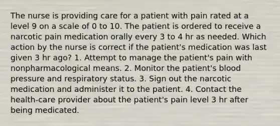 The nurse is providing care for a patient with pain rated at a level 9 on a scale of 0 to 10. The patient is ordered to receive a narcotic pain medication orally every 3 to 4 hr as needed. Which action by the nurse is correct if the patient's medication was last given 3 hr ago? 1. Attempt to manage the patient's pain with nonpharmacological means. 2. Monitor the patient's blood pressure and respiratory status. 3. Sign out the narcotic medication and administer it to the patient. 4. Contact the health-care provider about the patient's pain level 3 hr after being medicated.