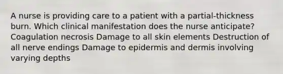 A nurse is providing care to a patient with a partial-thickness burn. Which clinical manifestation does the nurse anticipate? Coagulation necrosis Damage to all skin elements Destruction of all nerve endings Damage to epidermis and dermis involving varying depths