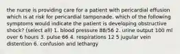 the nurse is providing care for a patient with pericardial effusion which is at risk for pericardial tamponade. which of the following symptoms would indicate the patient is developing obstructive shock? (select all) 1. blood pressure 88/56 2. urine output 100 ml over 6 hours 3. pulse 66 4. respirations 12 5 jugular vein distention 6. confusion and lethargy