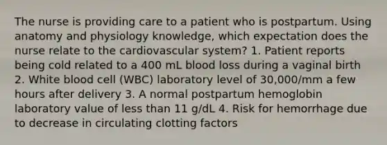 The nurse is providing care to a patient who is postpartum. Using anatomy and physiology knowledge, which expectation does the nurse relate to the cardiovascular system? 1. Patient reports being cold related to a 400 mL blood loss during a vaginal birth 2. White blood cell (WBC) laboratory level of 30,000/mm a few hours after delivery 3. A normal postpartum hemoglobin laboratory value of less than 11 g/dL 4. Risk for hemorrhage due to decrease in circulating clotting factors