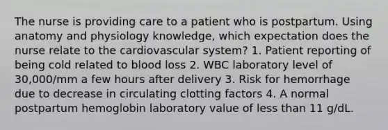 The nurse is providing care to a patient who is postpartum. Using anatomy and physiology knowledge, which expectation does the nurse relate to the cardiovascular system? 1. Patient reporting of being cold related to blood loss 2. WBC laboratory level of 30,000/mm a few hours after delivery 3. Risk for hemorrhage due to decrease in circulating clotting factors 4. A normal postpartum hemoglobin laboratory value of less than 11 g/dL.