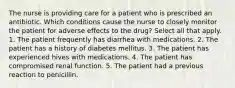 The nurse is providing care for a patient who is prescribed an antibiotic. Which conditions cause the nurse to closely monitor the patient for adverse effects to the drug? Select all that apply. 1. The patient frequently has diarrhea with medications. 2. The patient has a history of diabetes mellitus. 3. The patient has experienced hives with medications. 4. The patient has compromised renal function. 5. The patient had a previous reaction to penicillin.