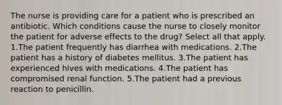 The nurse is providing care for a patient who is prescribed an antibiotic. Which conditions cause the nurse to closely monitor the patient for adverse effects to the drug? Select all that apply. 1.The patient frequently has diarrhea with medications. 2.The patient has a history of diabetes mellitus. 3.The patient has experienced hives with medications. 4.The patient has compromised renal function. 5.The patient had a previous reaction to penicillin.