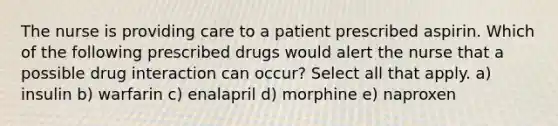 The nurse is providing care to a patient prescribed aspirin. Which of the following prescribed drugs would alert the nurse that a possible drug interaction can occur? Select all that apply. a) insulin b) warfarin c) enalapril d) morphine e) naproxen