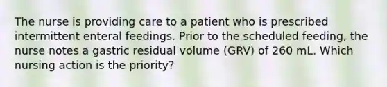 The nurse is providing care to a patient who is prescribed intermittent enteral feedings. Prior to the scheduled feeding, the nurse notes a gastric residual volume (GRV) of 260 mL. Which nursing action is the priority?