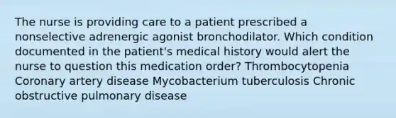 The nurse is providing care to a patient prescribed a nonselective adrenergic agonist bronchodilator. Which condition documented in the patient's medical history would alert the nurse to question this medication order? Thrombocytopenia Coronary artery disease Mycobacterium tuberculosis Chronic obstructive pulmonary disease