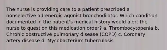 The nurse is providing care to a patient prescribed a nonselective adrenergic agonist bronchodilator. Which condition documented in the patient's medical history would alert the nurse to question this medication order? a. Thrombocytopenia b. Chronic obstructive pulmonary disease (COPD) c. Coronary artery disease d. Mycobacterium tuberculosis