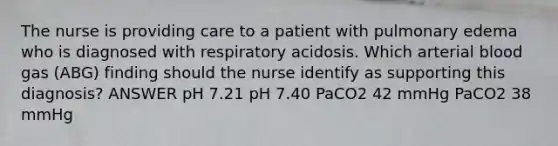 The nurse is providing care to a patient with pulmonary edema who is diagnosed with respiratory acidosis. Which arterial blood gas (ABG) finding should the nurse identify as supporting this diagnosis? ANSWER pH 7.21 pH 7.40 PaCO2 42 mmHg PaCO2 38 mmHg