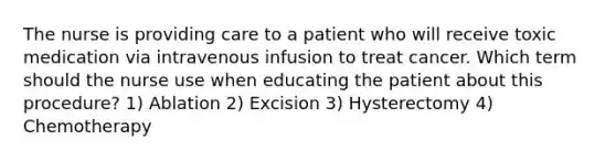 The nurse is providing care to a patient who will receive toxic medication via intravenous infusion to treat cancer. Which term should the nurse use when educating the patient about this procedure? 1) Ablation 2) Excision 3) Hysterectomy 4) Chemotherapy