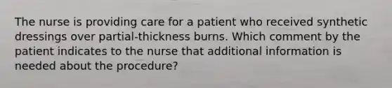 The nurse is providing care for a patient who received synthetic dressings over partial-thickness burns. Which comment by the patient indicates to the nurse that additional information is needed about the procedure?