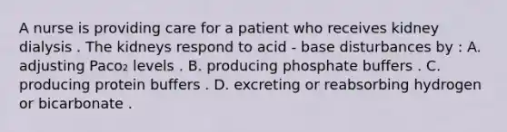 A nurse is providing care for a patient who receives kidney dialysis . The kidneys respond to acid - base disturbances by : A. adjusting Paco₂ levels . B. producing phosphate buffers . C. producing protein buffers . D. excreting or reabsorbing hydrogen or bicarbonate .