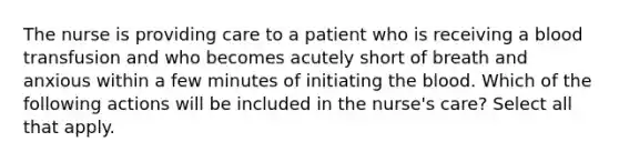 The nurse is providing care to a patient who is receiving a blood transfusion and who becomes acutely short of breath and anxious within a few minutes of initiating <a href='https://www.questionai.com/knowledge/k7oXMfj7lk-the-blood' class='anchor-knowledge'>the blood</a>. Which of the following actions will be included in the nurse's care? Select all that apply.