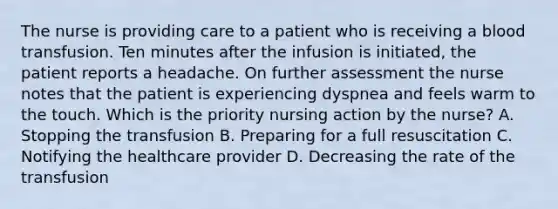 The nurse is providing care to a patient who is receiving a blood transfusion. Ten minutes after the infusion is initiated, the patient reports a headache. On further assessment the nurse notes that the patient is experiencing dyspnea and feels warm to the touch. Which is the priority nursing action by the nurse? A. Stopping the transfusion B. Preparing for a full resuscitation C. Notifying the healthcare provider D. Decreasing the rate of the transfusion