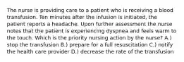 The nurse is providing care to a patient who is receiving a blood transfusion. Ten minutes after the infusion is initiated, the patient reports a headache. Upon further assessment the nurse notes that the patient is experiencing dyspnea and feels warm to the touch. Which is the priority nursing action by the nurse? A.) stop the transfusion B.) prepare for a full resuscitation C.) notify the health care provider D.) decrease the rate of the transfusion