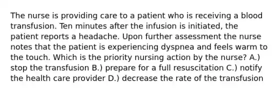 The nurse is providing care to a patient who is receiving a blood transfusion. Ten minutes after the infusion is initiated, the patient reports a headache. Upon further assessment the nurse notes that the patient is experiencing dyspnea and feels warm to the touch. Which is the priority nursing action by the nurse? A.) stop the transfusion B.) prepare for a full resuscitation C.) notify the health care provider D.) decrease the rate of the transfusion