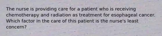 The nurse is providing care for a patient who is receiving chemotherapy and radiation as treatment for esophageal cancer. Which factor in the care of this patient is the nurse's least concern?