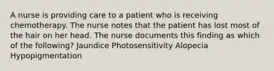 A nurse is providing care to a patient who is receiving chemotherapy. The nurse notes that the patient has lost most of the hair on her head. The nurse documents this finding as which of the following? Jaundice Photosensitivity Alopecia Hypopigmentation