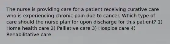 The nurse is providing care for a patient receiving curative care who is experiencing chronic pain due to cancer. Which type of care should the nurse plan for upon discharge for this patient? 1) Home health care 2) Palliative care 3) Hospice care 4) Rehabilitative care