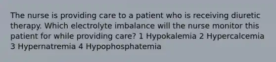 The nurse is providing care to a patient who is receiving diuretic therapy. Which electrolyte imbalance will the nurse monitor this patient for while providing care? 1 Hypokalemia 2 Hypercalcemia 3 Hypernatremia 4 Hypophosphatemia