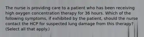 The nurse is providing care to a patient who has been receiving high oxygen concentration therapy for 36 hours. Which of the following symptoms, if exhibited by the patient, should the nurse contact the HCP for suspected lung damage from this therapy? (Select all that apply.)