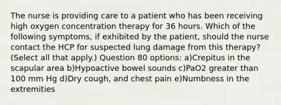 The nurse is providing care to a patient who has been receiving high oxygen concentration therapy for 36 hours. Which of the following symptoms, if exhibited by the patient, should the nurse contact the HCP for suspected lung damage from this therapy? (Select all that apply.) Question 80 options: a)Crepitus in the scapular area b)Hypoactive bowel sounds c)PaO2 greater than 100 mm Hg d)Dry cough, and chest pain e)Numbness in the extremities