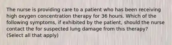 The nurse is providing care to a patient who has been receiving high oxygen concentration therapy for 36 hours. Which of the following symptoms, if exhibited by the patient, should the nurse contact the for suspected lung damage from this therapy? (Select all that apply)