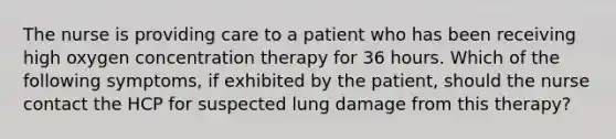 The nurse is providing care to a patient who has been receiving high oxygen concentration therapy for 36 hours. Which of the following symptoms, if exhibited by the patient, should the nurse contact the HCP for suspected lung damage from this therapy?