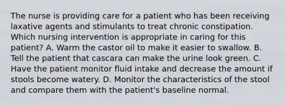 The nurse is providing care for a patient who has been receiving laxative agents and stimulants to treat chronic constipation. Which nursing intervention is appropriate in caring for this patient? A. Warm the castor oil to make it easier to swallow. B. Tell the patient that cascara can make the urine look green. C. Have the patient monitor fluid intake and decrease the amount if stools become watery. D. Monitor the characteristics of the stool and compare them with the patient's baseline normal.