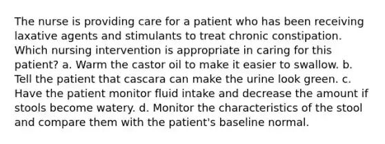 The nurse is providing care for a patient who has been receiving laxative agents and stimulants to treat chronic constipation. Which nursing intervention is appropriate in caring for this patient? a. Warm the castor oil to make it easier to swallow. b. Tell the patient that cascara can make the urine look green. c. Have the patient monitor fluid intake and decrease the amount if stools become watery. d. Monitor the characteristics of the stool and compare them with the patient's baseline normal.