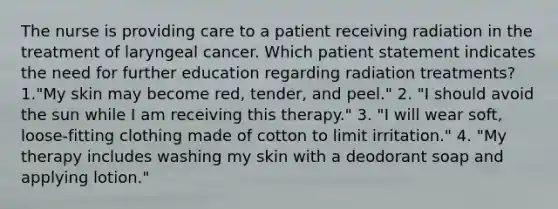 The nurse is providing care to a patient receiving radiation in the treatment of laryngeal cancer. Which patient statement indicates the need for further education regarding radiation treatments? 1."My skin may become red, tender, and peel." 2. "I should avoid the sun while I am receiving this therapy." 3. "I will wear soft, loose-fitting clothing made of cotton to limit irritation." 4. "My therapy includes washing my skin with a deodorant soap and applying lotion."