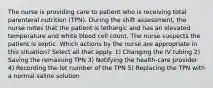 The nurse is providing care to patient who is receiving total parenteral nutrition (TPN). During the shift assessment, the nurse notes that the patient is lethargic and has an elevated temperature and white blood cell count. The nurse suspects the patient is septic. Which actions by the nurse are appropriate in this situation? Select all that apply. 1) Changing the IV tubing 2) Saving the remaining TPN 3) Notifying the health-care provider 4) Recording the lot number of the TPN 5) Replacing the TPN with a normal saline solution