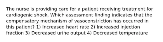 The nurse is providing care for a patient receiving treatment for cardiogenic shock. Which assessment finding indicates that the compensatory mechanism of vasoconstriction has occurred in this patient? 1) Increased heart rate 2) Increased injection fraction 3) Decreased urine output 4) Decreased temperature