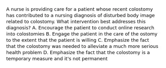 A nurse is providing care for a patient whose recent colostomy has contributed to a nursing diagnosis of disturbed body image related to colostomy. What intervention best addresses this diagnosis? A. Encourage the patient to conduct online research into colostomies B. Engage the patient in the care of the ostomy to the extent that the patient is willing C. Emphasize the fact that the colostomy was needed to alleviate a much more serious health problem D. Emphasize the fact that the colostomy is a temporary measure and it's not permanent